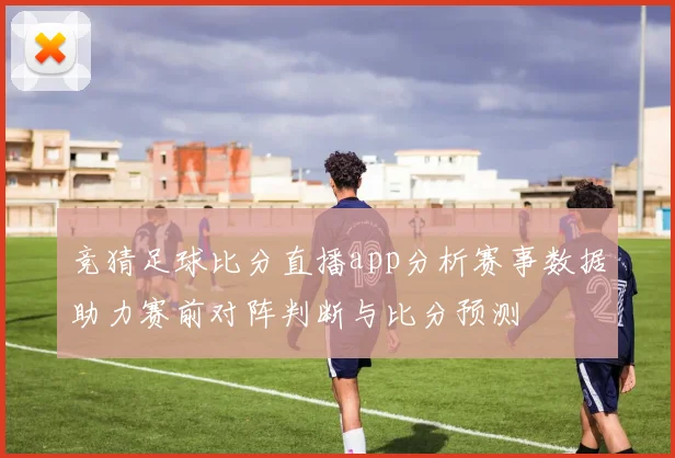 竞猜足球比分直播app分析赛事数据助力赛前对阵判断与比分预测