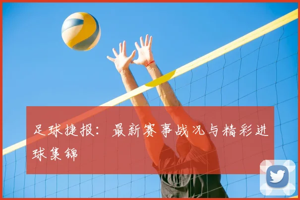 足球捷报：最新赛事战况与精彩进球集锦