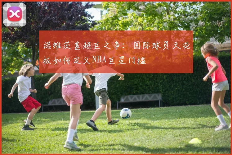 诺维茨基超巨之争：国际球员天花板如何定义NBA巨星门槛