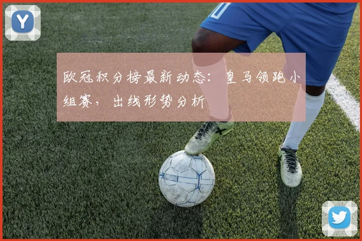 欧冠积分榜最新动态：皇马领跑小组赛，出线形势分析