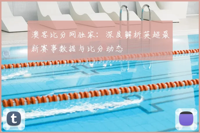 澳客比分网独家：深度解析英超最新赛事数据与比分动态
