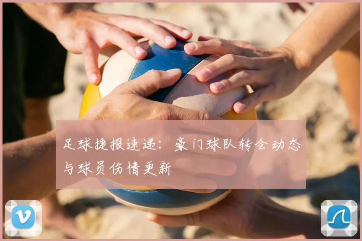 足球捷报速递：豪门球队转会动态与球员伤情更新