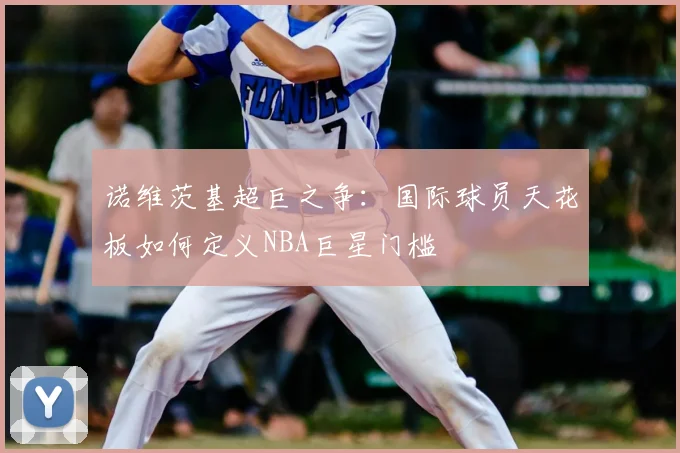 诺维茨基超巨之争：国际球员天花板如何定义NBA巨星门槛