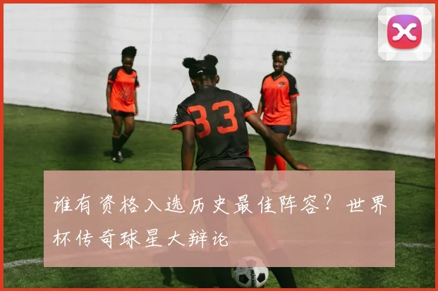 谁有资格入选历史最佳阵容？世界杯传奇球星大辩论