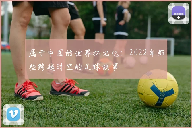属于中国的世界杯记忆：2022年那些跨越时空的足球故事