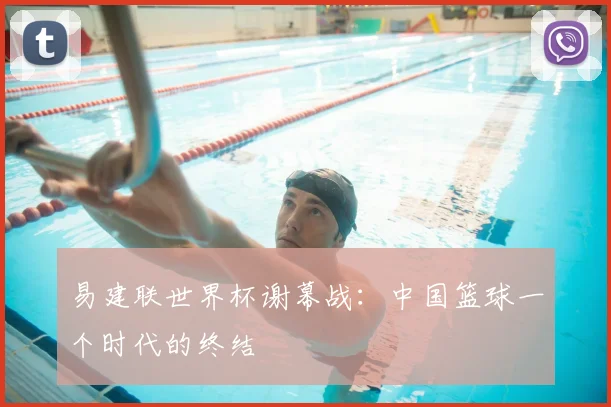 易建联世界杯谢幕战:中国篮球一个时代的终结