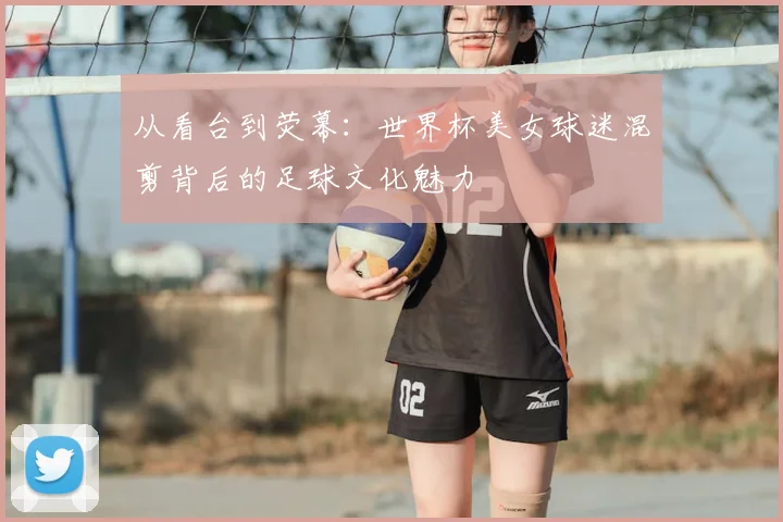 从看台到荧幕：世界杯美女球迷混剪背后的足球文化魅力