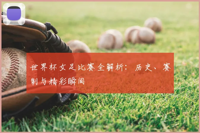 世界杯女足比赛全解析：历史、赛制与精彩瞬间