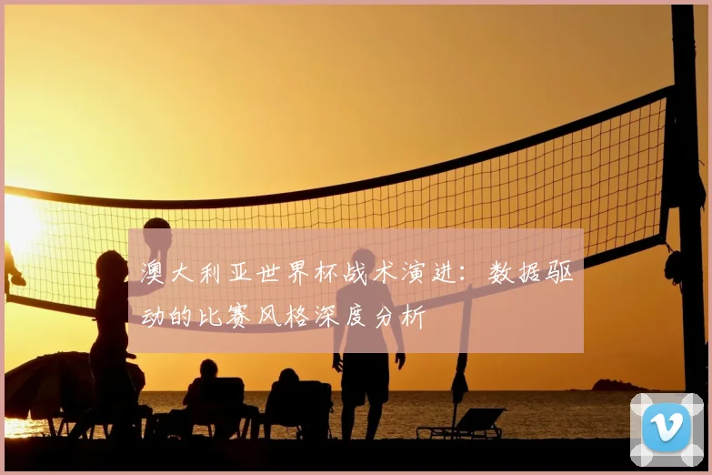 澳大利亚世界杯战术演进:数据驱动的比赛风格深度分析