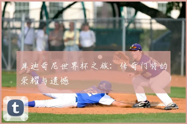 库迪奇尼世界杯之旅：传奇门将的荣耀与遗憾