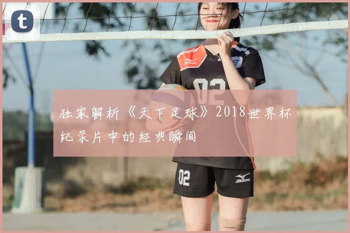 独家解析《天下足球》2018世界杯纪录片中的经典瞬间