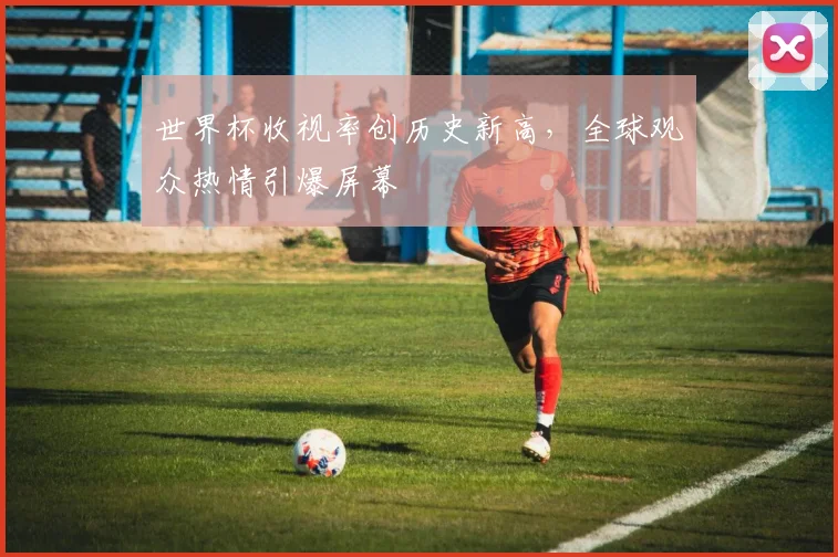 世界杯收视率创历史新高，全球观众热情引爆屏幕