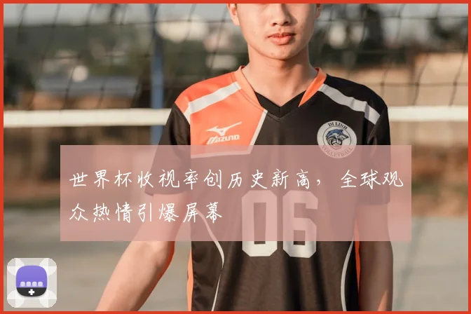 世界杯收视率创历史新高，全球观众热情引爆屏幕