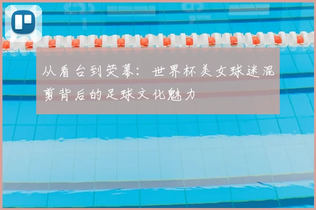 从看台到荧幕：世界杯美女球迷混剪背后的足球文化魅力