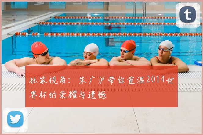 独家视角：朱广沪带你重温2014世界杯的荣耀与遗憾