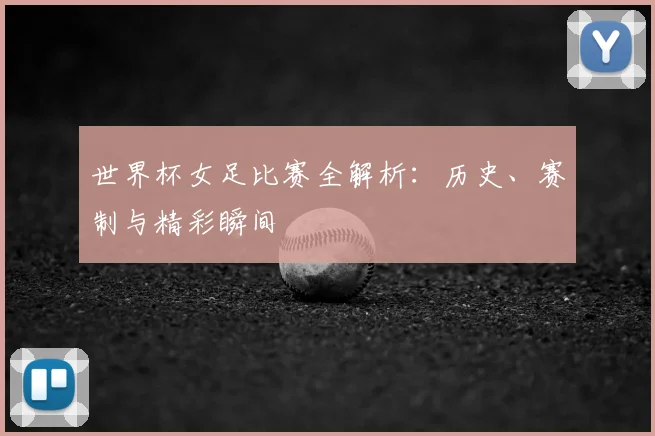 世界杯女足比赛全解析：历史、赛制与精彩瞬间