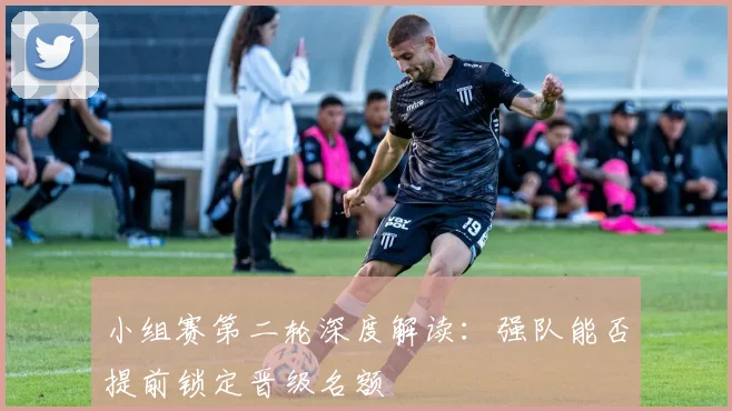 小组赛第二轮深度解读:强队能否提前锁定晋级名额