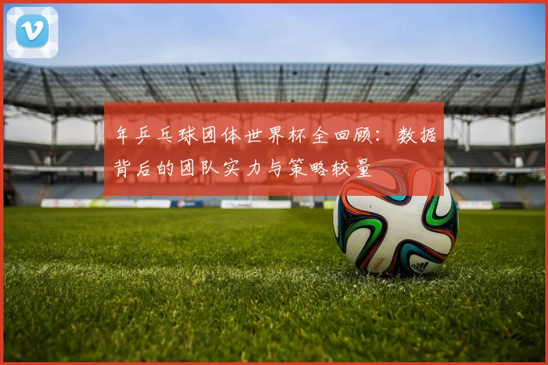 年乒乓球团体世界杯全回顾:数据背后的团队实力与策略较量