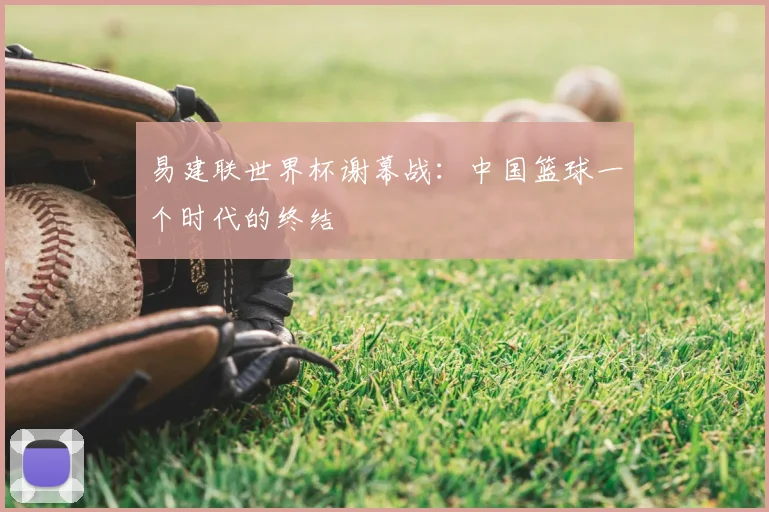 易建联世界杯谢幕战:中国篮球一个时代的终结