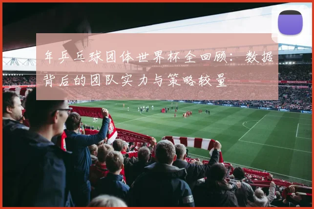 年乒乓球团体世界杯全回顾:数据背后的团队实力与策略较量
