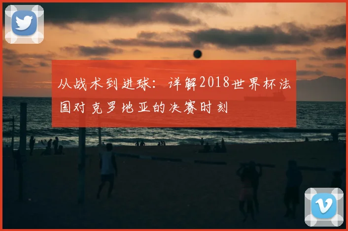 从战术到进球:详解2018世界杯法国对克罗地亚的决赛时刻