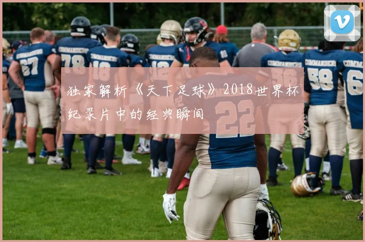 独家解析《天下足球》2018世界杯纪录片中的经典瞬间
