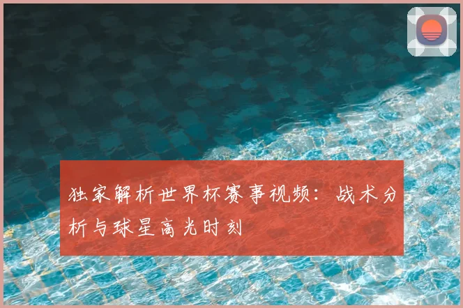 独家解析世界杯赛事视频：战术分析与球星高光时刻