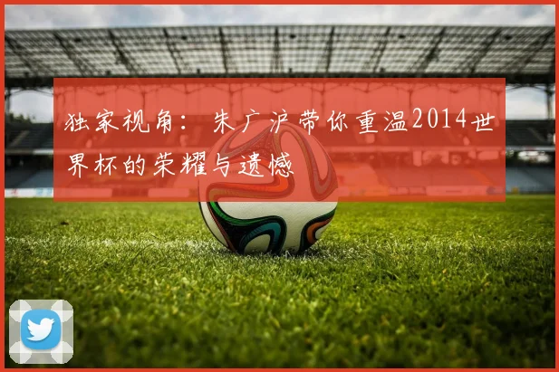 独家视角：朱广沪带你重温2014世界杯的荣耀与遗憾